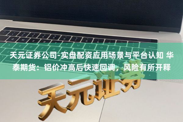 天元证券公司-实盘配资应用场景与平台认知 华泰期货：铝价冲高后快速回调，风险有所开释
