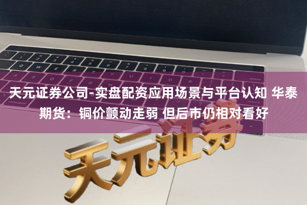 天元证券公司-实盘配资应用场景与平台认知 华泰期货：铜价颤动走弱 但后市仍相对看好