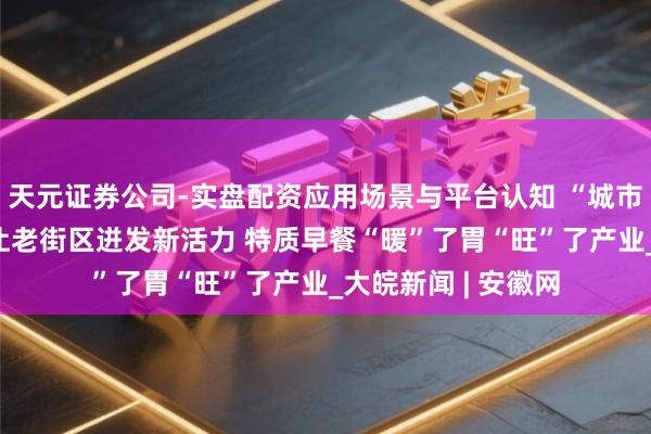 天元证券公司-实盘配资应用场景与平台认知 “城市更新+文旅交融”让老街区迸发新活力 特质早餐“暖”了胃“旺”了产业_大皖新闻 | 安徽网