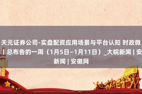 天元证券公司-实盘配资应用场景与平台认知 时政微周刊丨总布告的一周（1月5日—1月11日）_大皖新闻 | 安徽网