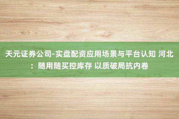 天元证券公司-实盘配资应用场景与平台认知 河北：随用随买控库存 以质破局抗内卷