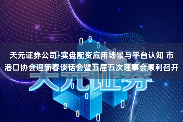 天元证券公司-实盘配资应用场景与平台认知 市港口协会迎新春谈话会暨五届五次理事会顺利召开