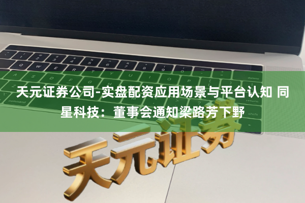天元证券公司-实盘配资应用场景与平台认知 同星科技：董事会通知梁路芳下野