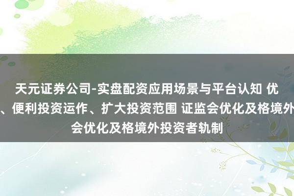 天元证券公司-实盘配资应用场景与平台认知 优化准入贬责、便利投资运作、扩大投资范围 证监会优化及格境外投资者轨制