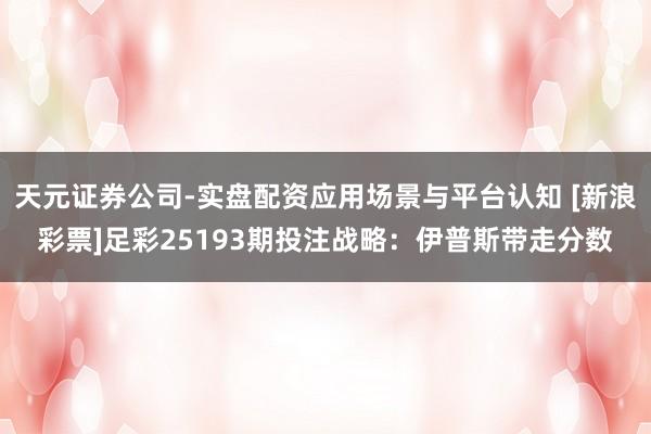天元证券公司-实盘配资应用场景与平台认知 [新浪彩票]足彩25193期投注战略：伊普斯带走分数
