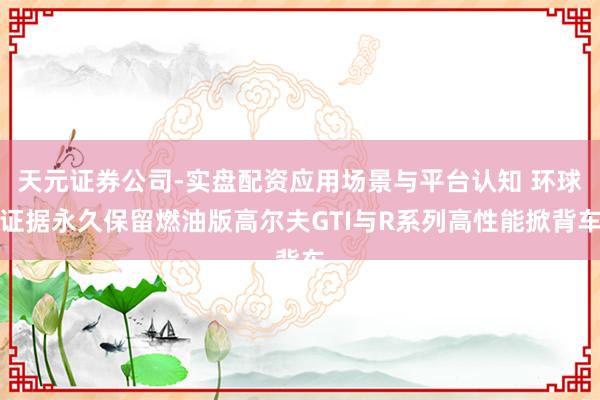 天元证券公司-实盘配资应用场景与平台认知 环球证据永久保留燃油版高尔夫GTI与R系列高性能掀背车