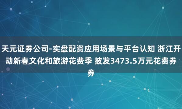 天元证券公司-实盘配资应用场景与平台认知 浙江开动新春文化和旅游花费季 披发3473.5万元花费券
