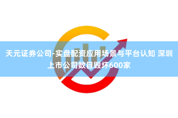 天元证券公司-实盘配资应用场景与平台认知 深圳上市公司数目毁坏600家