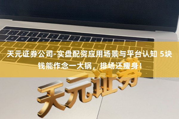 天元证券公司-实盘配资应用场景与平台认知 5块钱能作念一大锅，排场还瘦身！