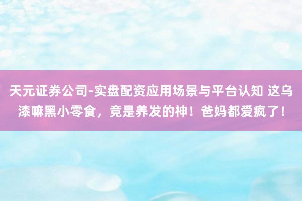 天元证券公司-实盘配资应用场景与平台认知 这乌漆嘛黑小零食，竟是养发的神！爸妈都爱疯了！